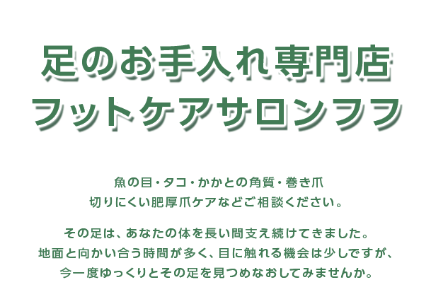 足のお手入れ専門店フットケアサロンフフ　魚の目・タコ・かかとの角質・巻き爪　切りにくい肥厚爪ケアなどご相談ください。その足は、あなたの体を長い間支え続けてきました。地面と向かい合う時間が多く、目に触れる機会は少しですが、今一度ゆっくりとその足を見つめなおしてみませんか。