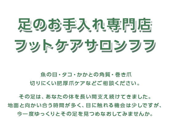 足のお手入れ専門店フットケアサロンフフ　魚の目・タコ・かかとの角質・巻き爪　切りにくい肥厚爪ケアなどご相談ください。その足は、あなたの体を長い間支え続けてきました。地面と向かい合う時間が多く、目に触れる機会は少しですが、今一度ゆっくりとその足を見つめなおしてみませんか。